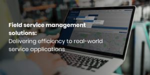 Field service management solutions: Delivering efficiency to real-world service applications