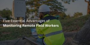 Five Essential Advantages of Monitoring Remote Field Workers